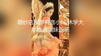 婚纱店操萝莉音小妹,休学大学生眼镜妹返场