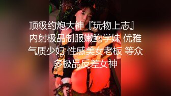 顶级约炮大神『玩物上志』 内射极品制服嫩鲍学妹 优雅气质少妇 性感美女老板 等众多极品反差女神