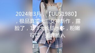 2024年3月，【UUS1980】，极品真实大三女神新作，露脸了，173大长腿水多，粉嫩可口，无套插入