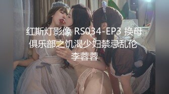 红斯灯影像 RS034-EP3 换母俱乐部之饥渴少妇禁忌乱伦 李蓉蓉