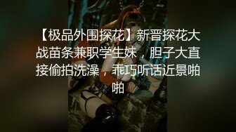 【极品外围探花】新晋探花大战苗条兼职学生妹，胆子大直接偷拍洗澡，乖巧听话近景啪啪