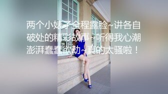 两个小婊子全程露脸~讲各自破处的精彩故事~听得我心潮澎湃蠢蠢欲动~真的太骚啦！！