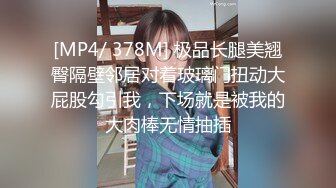 [MP4/ 378M] 极品长腿美翘臀隔壁邻居对着玻璃门扭动大屁股勾引我，下场就是被我的大肉棒无情抽插