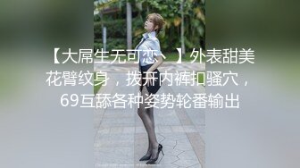 【大屌生无可恋丶】外表甜美花臂纹身，拨开内裤扣骚穴，69互舔各种姿势轮番输出