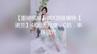 【重磅核弹】黄X顶级模特【诺兰】4K超大尺度，C奶，串珠插穴