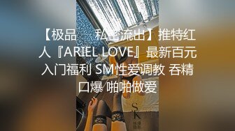 【极品❤️私密流出】推特红人『ARIEL LOVE』最新百元入门福利 SM性爱调教 吞精口爆 啪啪做爱