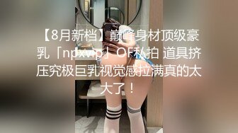 【8月新档】巅峰身材顶级豪乳「npxvip」OF私拍 道具挤压究极巨乳视觉感拉满真的太大了！