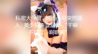 私密大保健⭐推油小哥突然插入⭐美少妇声音甜美 “干嘛，不可以，啊啊啊”