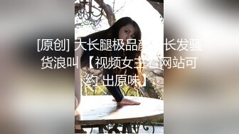 [原创] 大长腿极品颜值长发骚货浪叫 【视频女主看网站可约 出原味】