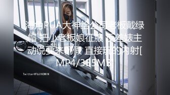 海角PUA大神给公司老板戴绿帽 把小老板娘征服 反差婊主动说要来例假 直接玩的内射[MP4/355MB]