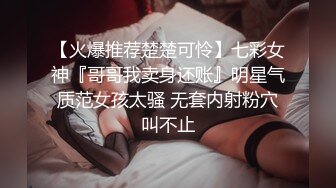 【火爆推荐楚楚可怜】七彩女神『哥哥我卖身还账』明星气质范女孩太骚 无套内射粉穴叫不止