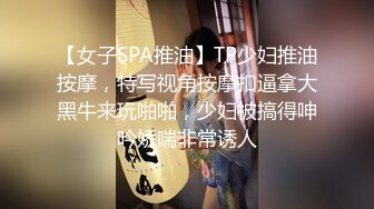 【女子SPA推油】TP少妇推油按摩，特写视角按摩扣逼拿大黑牛来玩啪啪，少妇被搞得呻吟娇喘非常诱人