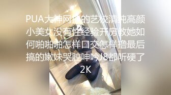 PUA大神网撩的艺校清纯高颜小美女没有性经验开房教她如何啪啪啪怎样口交怎样撸最后搞的嫩妹哭腔呻吟J8都听硬了2K