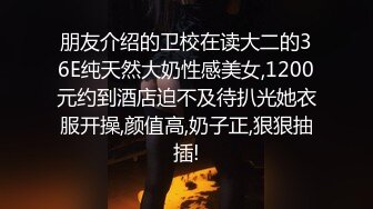 朋友介绍的卫校在读大二的36E纯天然大奶性感美女,1200元约到酒店迫不及待扒光她衣服开操,颜值高,奶子正,狠狠抽插!