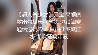 【超人气少女】乔宝 高颜值露出勾搭母狗学妹 边跟闺蜜通话边玩穴 阳具抽插滋滋淫水 潮吹狂喷汁液