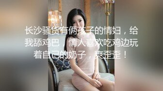 长沙骚货有俩孩子的情妇，给我舔鸡巴，情人喜欢吃鸡边玩着自己的奶子，爽歪歪！