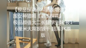 【极品探花??AI画质增强】外围女神猎啪『老王探花』约操极品颜值大二长腿学生妹 被16厘米大屌狠狠干 超清3K原版