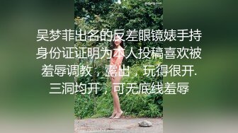 吴梦菲出名的反差眼镜婊手持身份证证明为本人投稿喜欢被羞辱调教，露出，玩得很开.三洞均开，可无底线羞辱