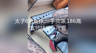 太子6月新作,一手货源,186高富帅猛操小可爱