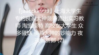 『jaacckk999』上海大学生 专约良家大神最新流出实习教师 淘宝模特 高校女大学生 众多骚婊 羡慕大神的钞能力 夜夜做新郎 (2)