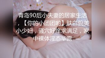 青岛90后小夫妻的居家生活，【你的小团团哟】肤白貌美小少妇，骚穴好痒求满足，家中裸体淫态毕露