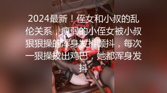 2024最新！侄女和小叔的乱伦关系，瘦弱的小侄女被小叔狠狠操的浑身发抖颤抖，每次一狠操拔出鸡巴，她都浑身发抖