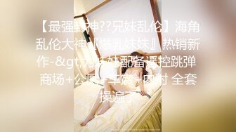 【最强封神??兄妹乱伦】海角乱伦大神『爆乳妹妹』热销新作-&gt;为妹妹配备遥控跳弹 商场+公厕+车震+内射 全套操遍了