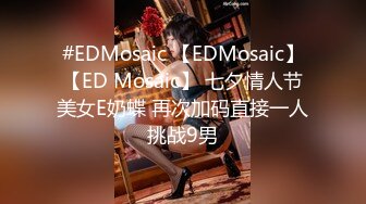 #EDMosaic 【EDMosaic】【ED Mosaic】 七夕情人节美女E奶蝶 再次加码直接一人挑战9男