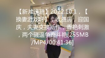 【新片速遞】2022.10.1，【换妻游戏呀】，收费房，迎国庆，夫妻交换新作，香艳刺激，两个骚逼争奇斗艳[255MB/MP4/00:41:36]