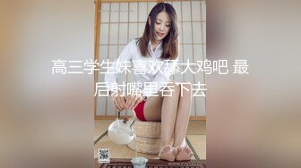 高三学生妹喜欢舔大鸡吧 最后射嘴里吞下去