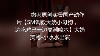 ⚫️⚫️微密原创实景国产动作片【SM调教大奶小母狗，一边吃鸡巴一边高潮喷水】大奶美鲍-小水水出演