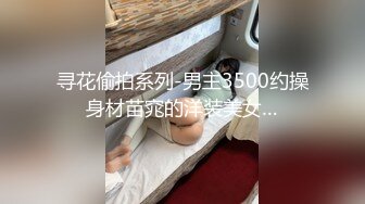 寻花偷拍系列-男主3500约操身材苗窕的洋装美女…