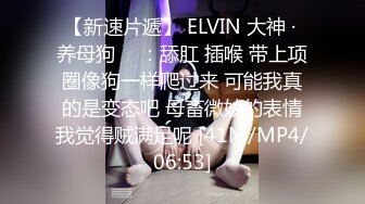 【新速片遞】 ELVIN 大神 · 养母狗 ♈ ：舔肛 插喉 带上项圈像狗一样爬过来 可能我真的是变态吧 母畜微妙的表情我觉得贼满足呢 [41M/MP4/06:53]