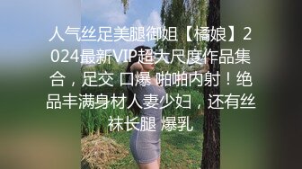 人气丝足美腿御姐【橘娘】2024最新VIP超大尺度作品集合，足交 口爆 啪啪内射！绝品丰满身材人妻少妇，还有丝袜长腿 爆乳