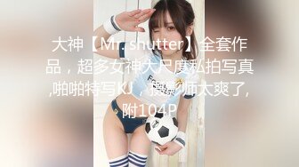 大神【Mr. shutter】全套作品，超多女神大尺度私拍写真,啪啪特写KJ，摄影师太爽了,附104P