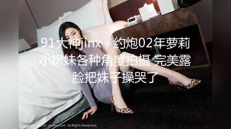 91大神jinx - 约炮02年萝莉小嫩妹各种角度拍摄 完美露脸把妹子操哭了