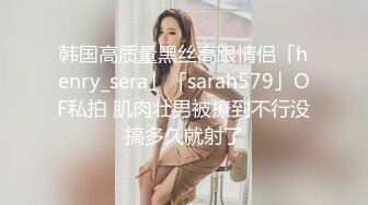 韩国高质量黑丝高跟情侣「henry_sera」「sarah579」OF私拍 肌肉壮男被撩到不行没搞多久就射了