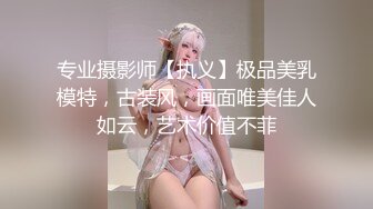 专业摄影师【执义】极品美乳模特，古装风，画面唯美佳人如云，艺术价值不菲