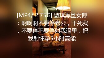 [MP4/ 2.75G] 诗琪黑丝女郎：啊啊啊不要停老公，干死我，不要停不要停射我逼里，把我射怀孕5小时高能