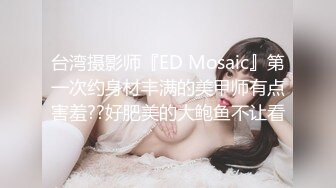 台湾摄影师『ED Mosaic』第一次约身材丰满的美甲师有点害羞??好肥美的大鲍鱼不让看