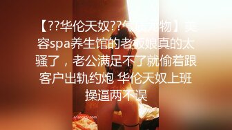 【??华伦天奴??气质尤物】美容spa养生馆的老板娘真的太骚了，老公满足不了就偷着跟客户出轨约炮 华伦天奴上班操逼两不误