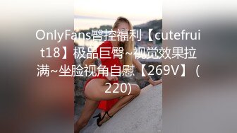 OnlyFans臀控福利【cutefruit18】极品巨臀~视觉效果拉满~坐脸视角自慰【269V】 (220)